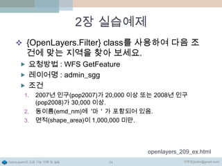 2장 실습예제
 {OpenLayers.Filter} class를 사용하여 다음 조

건에 맞는 지역을 찾아 보세요.

 요청방법 : WFS GetFeature
 레이어명 : admin_sgg

 조건
1.
2.

3.

2007년 인구(pop2007)가 20,000 이상 또는 2008년 인구
(pop2008)가 30,000 이상.
동이름(emd_nm)에 '마＇가 포함되어 있음.
면적(shape_area)이 1,000,000 미만.

openlayers_209_ex.html
OpenLayers의 고급 기능 이해 및 실습

54

이한진(jinifor@gmail.com)

 