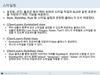 스타일링
 포인트, 라인, 폴리곤 등의 벡터 피쳐의 스타일 작업과 SLD와 같은 표준안

을 지원하기 위한 기능을 제공한다.
 Style, StyleMap, Rule 등 스타일 설정과 관련된 클래스가 다수 제공된다.
 {OpenLayers.Symbolizer} class

 벡터 심볼의 종류에 따라 스타일을 설정할 수 있도록 제공하는 클래스이다.
 심볼의 종류에는 Line, Point, Polygon, Raster, Text가 있어 각 유형별로 스타일을 생

성할 수 있도록 프로퍼티를 제공한다.

 {OpenLayers.Style} class

 Symbolizer의 해시 프로퍼티를 전달하여 Style 클래스가 생성된다.
 하나의 스타일을 지정할 수 있다.

 {OpenLayers.StyleMap} class

 Style 클래스를 통해 생성된 여러개의 개체를 StyleMap의 생성자에 사용될 수 있다.
 StyleMap에는 네가지 종류("default", "temporary", "select", "delete" )의 타입이 있어

상태에 따라 각각의 작업에 따라 스타일을 적용할 수 있다.

OpenLayers의 고급 기능 이해 및 실습

56

이한진(jinifor@gmail.com)

 