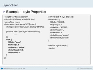 Symbolizer
 Example – style Properties
<script type="text/javascript">
//레이어 선언시 style 프로퍼티로 추가
var wfsRiver = new
OpenLayers.Layer.Vector('WFS river', {
strategies: [new OpenLayers.Strategy.BBOX()],

//레이어 선언 후 style 변경 가능
var vstyle2 = {
fillColor: '#9900ff',
fillOpacity: 0.4,
strokeColor: '#0099ff',
strokeOpacity: 1,
strokeWidth: 2,
strokeLinecap: 'square',
strokeDashstyle: 'dash'
}

protocol: new OpenLayers.Protocol.WFS({
......
}),
style: {
fillColor: 'green',
fillOpacity: .3,
strokeColor: 'yellow',
strokeOpacity: 0.5,
strokeWidth: 2
}

wfsRiver.style = vstyle2;
</script>

});

OpenLayers의 고급 기능 이해 및 실습

60

이한진(jinifor@gmail.com)

 