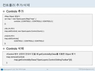 컨트롤러 추가/삭제
 Controls 추가
//Map Object 생성시
var map = new OpenLayers.Map("map", {
controls: [ CONTROL1, CONTROL2, CONTROL3 ]
});
//하나씩 추가
map.addControl( new OpenLayers.Control.Zoom() );
//여러개 추가
map.addControls([
CONTROL1, CONTROL2, CONTROL3
]);

 Controls 삭제
//Control 변수 선언이 안되어 있을 때 getControlsByClass를 이용한 Object 찾기
map.removeControl(
map.getControlsByClass("OpenLayers.Control.EditingToolbar")[0]
);
OpenLayers의 고급 기능 이해 및 실습

64

이한진(jinifor@gmail.com)

 