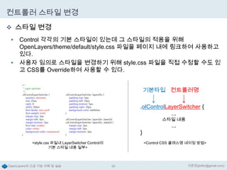 컨트롤러 스타일 변경
 스타일 변경
Control 각각의 기본 스타일이 있는데 그 스타일의 적용을 위해
OpenLayers/theme/default/style.css 파일을 페이지 내에 링크하여 사용하고
있다.
▶ 사용자 임의로 스타일을 변경하기 위해 style.css 파일을 직접 수정할 수도 있
고 CSS를 Override하여 사용할 수 있다.
▶

기본타입 컨트롤러명

.olControlLayerSwitcher {
...
스타일 내용

}
<style.css 파일내 LayerSwitcher Control의
기본 스타일 내용 일부>

OpenLayers의 고급 기능 이해 및 실습

...

<Control CSS 클래스명 네이밍 방법>

65

이한진(jinifor@gmail.com)

 