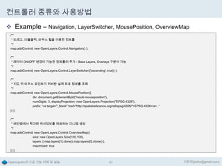 컨트롤러 종류와 사용방법
 Example – Navigation, LayerSwitcher, MousePosition, OverviewMap
/**
* 드래그. 더블클릭, 마우스 휠을 이용한 컨트롤
*/
map.addControl( new OpenLayers.Control.Navigation() );
/**
* 레이어 ON/OFF 변경이 가능한 컨트롤러 추가 - Base Layers, Overlays 구분이 가능
*/
map.addControl( new OpenLayers.Control.LayerSwitcher({'ascending': true}) );
/**
* 지도 위 마우스 포인트가 위치한 실제 좌표 정보를 조회
*/
map.addControl( new OpenLayers.Control.MousePosition({
div: document.getElementById("result-mouseposition"),
numDigits: 3, displayProjection: new OpenLayers.Projection("EPSG:4326"),
prefix: '<a target="_blank" href="http://spatialreference.org/ref/epsg/4326/">EPSG:4326</a> : '
}) );
/**
* 메인맵에서 확대된 위치정보를 제공하는 미니맵 생성
*/
map.addControl( new OpenLayers.Control.OverviewMap({
size: new OpenLayers.Size(100,100),
layers: [ map.layers[1].clone(),map.layers[0].clone() ],
maximized: true
}) );

OpenLayers의 고급 기능 이해 및 실습

67

이한진(jinifor@gmail.com)

 