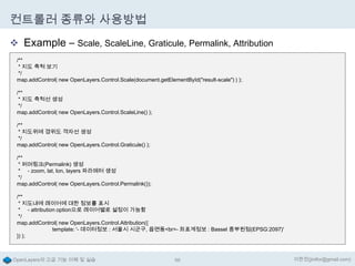 컨트롤러 종류와 사용방법
 Example – Scale, ScaleLine, Graticule, Permalink, Attribution
/**
* 지도 축척 보기
*/
map.addControl( new OpenLayers.Control.Scale(document.getElementById("result-scale") ) );
/**
* 지도 축척선 생성
*/
map.addControl( new OpenLayers.Control.ScaleLine() );
/**
* 지도위에 경위도 격자선 생성
*/
map.addControl( new OpenLayers.Control.Graticule() );
/**
* 퍼머링크(Permalink) 생성
* - zoom, lat, lon, layers 파라메터 생성
*/
map.addControl( new OpenLayers.Control.Permalink());
/**
* 지도내에 레이어에 대한 정보를 표시
* - attribution option으로 레이어별로 설정이 가능함
*/
map.addControl( new OpenLayers.Control.Attribution({
template: '- 데이터정보 : 서울시 시군구, 읍면동<br>- 좌표계정보 : Bassel 중부원점(EPSG:2097)'
}) );

OpenLayers의 고급 기능 이해 및 실습

68

이한진(jinifor@gmail.com)

 