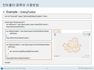 컨트롤러 종류와 사용방법
 Example – EditingToolbar
<div id="tool-edit" class="olControlEditingToolbar"></div>
<script type="text/javascript">
var editVector = new OpenLayers.Layer.Vector('Edit Vector');
map.addLayer(editVector);
var editingToolbar = new OpenLayers.Control.EditingToolbar(
editVector
);
map.addControl( editingToolbar );

var editingToolbar2 = new OpenLayers.Control.EditingToolbar(
editVector,
{
div: document.getElementById("tool-edit")
}
);
map.addControl( editingToolbar2 );
</script>

OpenLayers의 고급 기능 이해 및 실습

70

이한진(jinifor@gmail.com)

 
