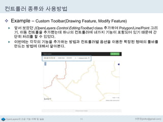 컨트롤러 종류와 사용방법
 Example – Custom Toolbar(Drawing Feature, Modify Feature)
앞서 보았던 {OpenLayers.Control.EditingToolbar} class 추가하여 Polygon/Line/Point 그리
기, 이동 컨트롤을 추가했는데 하나의 컨트롤러에 네가지 기능이 포함되어 있기 때문에 간
단히 처리를 할 수 있었다.
 이번에는 각각의 기능을 추가하는 방법과 컨트롤러별 옵션을 이용한 확장된 형태의 툴바를
만드는 방법에 대해서 알아본다.


OpenLayers의 고급 기능 이해 및 실습

71

이한진(jinifor@gmail.com)

 