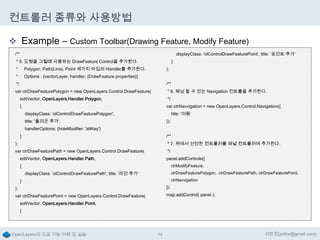 컨트롤러 종류와 사용방법
 Example – Custom Toolbar(Drawing Feature, Modify Feature)
/**

displayClass: 'olControlDrawFeaturePoint', title: '포인트 추가‘

* 5. 도형을 그릴때 사용하는 DrawFeature Control을 추가한다.
*

Polygon, Path(Line), Point 세가지 타입의 Handler를 추가한다.

*

}
);

Options : {vectorLayer, handler, {DrawFeature properties}}

*/

/**

var ctrDrawFeaturePolygon = new OpenLayers.Control.DrawFeature(

* 6. 패닝 할 수 있는 Navigation 컨트롤을 추가한다.

editVector, OpenLayers.Handler.Polygon,

*/

{

var ctrNavvigation = new OpenLayers.Control.Navigation({
displayClass: 'olControlDrawFeaturePolygon',

title: '이동‘

title: '폴리곤 추가',

});

handlerOptions: {holeModifier: 'altKey'}

}

/**

);

* 7. 위에서 선언한 컨트롤러를 패널 컨트롤러에 추가한다.

var ctrDrawFeaturePath = new OpenLayers.Control.DrawFeature(

*/

editVector, OpenLayers.Handler.Path,

panel.addControls([
ctrModifyFeature,

{

ctrDrawFeaturePolygon, ctrDrawFeaturePath, ctrDrawFeaturePoint,

displayClass: 'olControlDrawFeaturePath', title: '라인 추가‘

ctrNavvigation

}

);

]);

var ctrDrawFeaturePoint = new OpenLayers.Control.DrawFeature(

map.addControl( panel );

editVector, OpenLayers.Handler.Point,
{

OpenLayers의 고급 기능 이해 및 실습

74

이한진(jinifor@gmail.com)

 