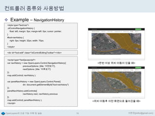 컨트롤러 종류와 사용방법
 Example – NavigationHistory
<style type="text/css">
.olControlNavigationHistory {
float: left; margin: 5px; margin-left: 0px; cursor: pointer;
}
#tool-navhistory {
right: 0px; height: 32px; width: 70px;
}
</style>
<div id="tool-edit" class="olControlEditingToolbar"></div>
<script type="text/javascript">
var navHistory = new OpenLayers.Control.NavigationHistory({
previousOptions: {title: '이전보기'},
nextOptions: {title: '이후보기'}
});
map.addControl( navHistory );

<한번 이상 위치 이동이 있을 때>

var panelNaviHistory = new OpenLayers.Control.Panel({
div: document.getElementById("tool-navhistory")
});
panelNaviHistory.addControls([
navHistory.next, navHistory.previous
]);
map.addControl( panelNaviHistory );
</script>

OpenLayers의 고급 기능 이해 및 실습

<위치 이동후 이전 화면으로 돌아갔을 때>

76

이한진(jinifor@gmail.com)

 