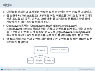 이벤트
 이벤트를 관리하고 조작하는 방법은 모든 언어에서 아주 중요한 개념이다.
 웹 브라우져(자바스크립트) 내부에도 이런 이벤트를 가지고 있어 페이지가

처음 로드될 때, 클릭, 마우스 오버/아웃 할 때 이벤트 핸들러가 반응하여
개발자가 지정한 동작을 행하게 된다.
 OpenLayers에서는 {OpenLayers.Map}, {OpenLayers.Layer},
{OpenLayers.Control} 객체에 여러 종류의 이벤트를 내제하고 있는데 이것
을 구분하여 단순화 시켜 등록할 수 있도록 {OpenLayers.Events} class를
제공하기 때문에 필요한 이벤트를 등록하고 활성화/비활성화 할 수 있다.
 약 16가지의 브라우져 이벤트 지원하여 기본 이벤트를 확장한 형태로 다른
이벤트가 생성된다.

OpenLayers의 고급 기능 이해 및 실습

79

이한진(jinifor@gmail.com)

 