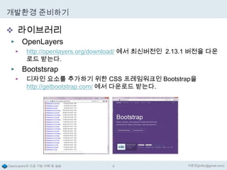 개발환경 준비하기

 라이브러리
▶ OpenLayers
▶

http://openlayers.org/download/ 에서 최신버전인 2.13.1 버전을 다운
로드 받는다.

Bootstsrap

▶
▶

디자인 요소를 추가하기 위한 CSS 프레임워크인 Bootstrap을
http://getbootstrap.com/ 에서 다운로드 받는다.

OpenLayers의 고급 기능 이해 및 실습

8

이한진(jinifor@gmail.com)

 