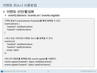 이벤트 리스너 사용방법
 이벤트 선언/활성화

 eventListeners / events.on / events.register
//객체 생성시 eventListeners Properties를 통해 등록할 수 있다.
eventListeners: {
"loadstart": loadStartListener,
"loadend": loadEndListener
}
// 하나 또는 여러개의 이벤트 리스너를 등록할 수 있다.
events.on({
"loadstart": loadStartListener,
"loadend": loadEndListener,
scope: object
});
//하나씩 이벤트를 등록할 때는 events.register를 사용한다.
events.register("loadstart", object, loadStartListener);
events.register("loadend", object, loadEndListener);

OpenLayers의 고급 기능 이해 및 실습

81

이한진(jinifor@gmail.com)

 