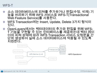 WFS-T
 소스 데이터베이스에 피쳐를 추가하거나 편집(수정, 삭제) 기

능을 처리하기 위해 WFS 서비스로 WFS-T(Transactional
Web Feature Service)를 사용한다.
 WFS Transaction에는 Insert, Update, Delete 3가지 형식이
있다.
 OpenLayers에서는 벡터데이터의 추가와 편집을 위해 WFST 기능을 구현할 수 있는 인터페이스를 제공하는데 벡터 레이
어의 피쳐 상태에 따라 WFS Transaction 서비스 요청문을 간
단히 생성하여 실제 소스 데이터베이스에 적용될 수 있도록
지원한다.

<WFS Operations>

OpenLayers의 고급 기능 이해 및 실습

86

이한진(jinifor@gmail.com)

 