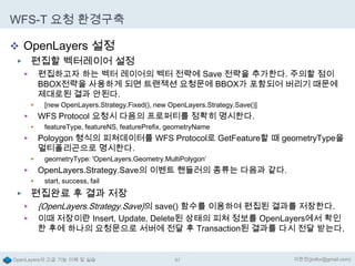 WFS-T 요청 환경구축
 OpenLayers 설정
▶ 편집할 벡터레이어 설정
편집하고자 하는 벡터 레이어의 벡터 전략에 Save 전략을 추가한다. 주의할 점이
BBOX전략을 사용하게 되면 트랜젝션 요청문에 BBOX가 포함되어 버리기 때문에
제대로된 결과 안된다.

▶

▶

[new OpenLayers.Strategy.Fixed(), new OpenLayers.Strategy.Save()]

WFS Protocol 요청시 다음의 프로퍼티를 정확히 명시한다.

▶
▶

featureType, featureNS, featurePrefix, geometryName

Poloygon 형식의 피쳐데이터를 WFS Protocol로 GetFeature할 때 geometryType을
멀티폴리곤으로 명시한다.

▶
▶

geometryType: 'OpenLayers.Geometry.MultiPolygon‘

OpenLayers.Strategy.Save의 이벤트 핸들러의 종류는 다음과 같다.

▶
▶

start, success, fail

▶ 편집완료 후 결과 저장
▶ {OpenLayers.Strategy.Save}의 save() 함수를 이용하여 편집된 결과를 저장한다.
▶

이때 저장이란 Insert, Update, Delete된 상태의 피쳐 정보를 OpenLayers에서 확인
한 후에 하나의 요청문으로 서버에 전달 후 Transaction된 결과를 다시 전달 받는다.

OpenLayers의 고급 기능 이해 및 실습

87

이한진(jinifor@gmail.com)

 