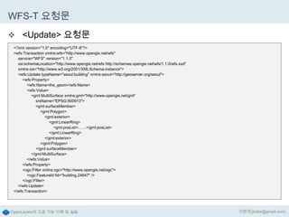 WFS-T 요청문
 <Update> 요청문
<?xml version="1.0" encoding="UTF-8"?>
<wfs:Transaction xmlns:wfs="http://www.opengis.net/wfs"
service="WFS" version="1.1.0"
xsi:schemaLocation="http://www.opengis.net/wfs http://schemas.opengis.net/wfs/1.1.0/wfs.xsd"
xmlns:xsi="http://www.w3.org/2001/XMLSchema-instance">
<wfs:Update typeName="seoul:building" xmlns:seoul="http://geoserver.org/seoul">
<wfs:Property>
<wfs:Name>the_geom</wfs:Name>
<wfs:Value>
<gml:MultiSurface xmlns:gml="http://www.opengis.net/gml"
srsName="EPSG:900913">
<gml:surfaceMember>
<gml:Polygon>
<gml:exterior>
<gml:LinearRing>
<gml:posList>... ...</gml:posList>
</gml:LinearRing>
</gml:exterior>
</gml:Polygon>
</gml:surfaceMember>
</gml:MultiSurface>
</wfs:Value>
</wfs:Property>
<ogc:Filter xmlns:ogc="http://www.opengis.net/ogc">
<ogc:FeatureId fid="building.24647" />
</ogc:Filter>
</wfs:Update>
</wfs:Transaction>

OpenLayers의 고급 기능 이해 및 실습

이한진(jinifor@gmail.com)

 
