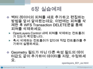 6장 실습예제
 벡터 레이어의 피쳐를 새로 추가하고 편집하는

방법을 앞서 알아봤는데요. 이번에는 피쳐를 삭
제한 후 WFS Transaction DELETE문을 통해
피쳐를 삭제하세요.

 OpenLayers.Control 내에 피쳐를 삭제하는 컨트롤러

가 있는지 확인합니다.
 혹시 삭제하는 컨트롤러가 없다며 직접 컨트롤러를 추
가하여 실행하세요.

 Geometry 필드가 아닌 다른 속성 필드의 데이

터값도 같이 추가하여 데이터를 저장, 수정하세
요.

openlayers_601_ex.html

OpenLayers의 고급 기능 이해 및 실습

91

이한진(jinifor@gmail.com)

 