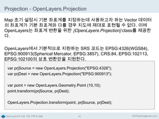 Projection - OpenLayers.Projection
Map 초기 설정시 기본 좌표계를 지정하는데 사용하고자 하는 Vector 데이터
의 좌표계가 기본 좌표계와 다를 경우 지도에 제대로 표현될 수 없다. 이에
OpenLayers는 좌표계 변환을 위한 {OpenLayers.Projection} class를 제공한
다.
OpenLayers에서 기본적으로 지원하는 SRS 코드는 EPSG:4326(WGS84),
EPSG:900913(Spherical Mercator, EPSG:3857), CRS:84, EPSG:102113,
EPSG:102100의 상호 변환만을 지원한다.
var prjSource = new OpenLayers.Projection("EPSG:4326");
var prjDest = new OpenLayers.Projection("EPSG:900913");
var point = new OpenLayers.Geometry.Point (10,10);
point.transform(prjSource, prjDest);
OpenLayers.Projection.transform(point, prjSource, prjDest);

OpenLayers의 고급 기능 이해 및 실습

93

이한진(jinifor@gmail.com)

 