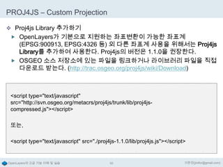 PROJ4JS – Custom Projection
 Proj4js Library 추가하기
 OpenLayers가 기본으로 지원하는 좌표변환이 가능한 좌표계

(EPSG:900913, EPSG:4326 등) 외 다른 좌표계 사용을 위해서는 Proj4js
Library를 추가하여 사용한다. Proj4js의 버전은 1.1.0을 권장한다.
 OSGEO 소스 저장소에 있는 파일을 링크하거나 라이브러리 파일을 직접
다운로드 받는다. (http://trac.osgeo.org/proj4js/wiki/Download)

<script type="text/javascript"
src="http://svn.osgeo.org/metacrs/proj4js/trunk/lib/proj4jscompressed.js"></script>
또는,
<script type="text/javascript" src="./proj4js-1.1.0/lib/proj4js.js"></script>

OpenLayers의 고급 기능 이해 및 실습

95

이한진(jinifor@gmail.com)

 