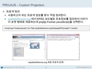 PROJ4JS – Custom Projection
 좌표계 정의
 사용하고자 하는 좌표계 정보를 찾아 직접 정의한다.
 spatialreference.org 에서 EPSG 코드별로 좌표정보를 정리하여 여러가

지 포맷 형태로 제공하는데 proj4js Format (JavaScript)을 선택한다.

<script type="text/javascript" src="http://spatialreference.org/ref/epsg/2097/proj4js/"></script>

<spatialreference.org 제공 좌표계 포맷>
OpenLayers의 고급 기능 이해 및 실습

96

이한진(jinifor@gmail.com)

 