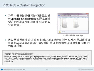 PROJ4JS – Custom Projection
 자주 사용하는 좌표계는 다운로드 받

아 /proj4js-1.1.0/lib/defs/ 디렉토리에
넣어두면 좌표계를 새롭게 정의할 필
요가 없다.

<기본 지원 좌표계(파일)>

 동일한 타원체가 아닌 타 타원체간 좌표변환의 경우 오차가 존재하기 때

문에 towgs84 파라메터가 필요하다. 아래 예제처럼 좌표정보를 직접 선
언할 수 있다.

<script type="text/javascript">
Proj4js.defs["EPSG:2097"] = "+proj=tmerc +lat_0=38 +lon_0=127 +k=1 +x_0=200000
+y_0=500000 +ellps=bessel +units=m +no_defs +towgs84=-146.43,507.89,681.46";
</script>

OpenLayers의 고급 기능 이해 및 실습

97

이한진(jinifor@gmail.com)

 