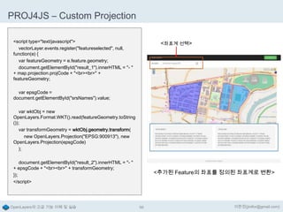 PROJ4JS – Custom Projection
<script type="text/javascript">
vectorLayer.events.register("featureselected", null,
function(e) {
var featureGeometry = e.feature.geometry;
document.getElementById("result_1").innerHTML = "- "
+ map.projection.projCode + "<br><br>" +
featureGeometry;

<좌표계 선택>

var epsgCode =
document.getElementById("srsNames").value;
var wktObj = new
OpenLayers.Format.WKT().read(featureGeometry.toString
());
var transformGeometry = wktObj.geometry.transform(
new OpenLayers.Projection("EPSG:900913"), new
OpenLayers.Projection(epsgCode)
);
document.getElementById("result_2").innerHTML = "- "
+ epsgCode + "<br><br>" + transformGeometry;
});
</script>

OpenLayers의 고급 기능 이해 및 실습

<추가된 Feature의 좌표를 정의된 좌표계로 변환>

98

이한진(jinifor@gmail.com)

 