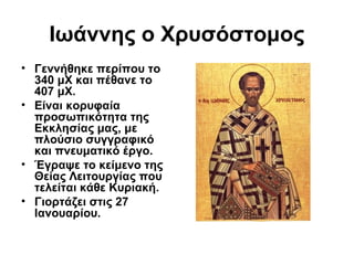 Ιωάννης ο Χρυσόστομος
• Γεννήθηκε περίπου το
340 μΧ και πέθανε το
407 μΧ.
• Είναι κορυφαία
προσωπικότητα της
Εκκλησίας μας, με
πλούσιο συγγραφικό
και πνευματικό έργο.
• Έγραψε το κείμενο της
Θείας Λειτουργίας που
τελείται κάθε Κυριακή.
• Γιορτάζει στις 27
Ιανουαρίου.

 