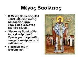 Μέγας Βασίλειος
• Ο Μέγας Βασίλειος (330
– 379 μΧ), επίσκοπος
Καισαρείας, ήταν
κορυφαίος θεολόγος
του 4ου αιώνα.
• Ίδρυσε τη Βασιλειάδα,
ένα φιλανθρωπικό
ίδρυμα για τη φροντίδα
φτωχών και άρρωστων
ανθρώπων.
• Γιορτάζει την 1η
Ιανουαρίου.

 