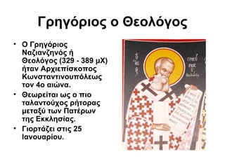 Γρηγόριος ο Θεολόγος
• Ο Γρηγόριος
Ναζιανζηνός ή
Θεολόγος (329 - 389 μΧ)
ήταν Αρχιεπίσκοπος
Κωνσταντινουπόλεως
τον 4ο αιώνα.
• Θεωρείται ως ο πιο
ταλαντούχος ρήτορας
μεταξύ των Πατέρων
της Εκκλησίας.
• Γιορτάζει στις 25
Ιανουαρίου.

 