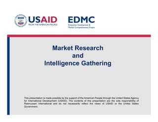 Market Research
and
Intelligence Gathering

This presentation is made possible by the support of the American People through the United States Agency
for International Development (USAID). The contents of this presentation are the sole responsibility of
Rasmussen International and do not necessarily reflect the views of USAID or the United States
Government.

 