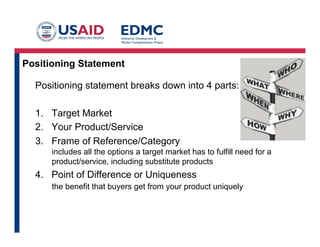 Positioning Statement
Positioning statement breaks down into 4 parts:
1.  Target Market
2.  Your Product/Service
3.  Frame of Reference/Category
includes all the options a target market has to fulfill need for a
product/service, including substitute products

4.  Point of Difference or Uniqueness
the benefit that buyers get from your product uniquely

 