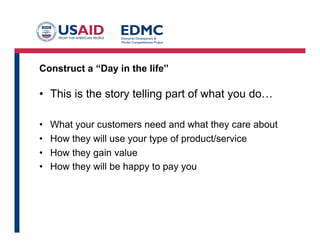 Construct a “Day in the life”

•  This is the story telling part of what you do…
• 
• 
• 
• 

What your customers need and what they care about
How they will use your type of product/service
How they gain value
How they will be happy to pay you
	
  

	
  	
  

 