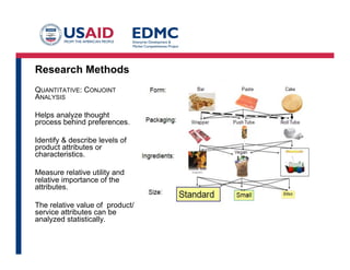 Research Methods
QUANTITATIVE: CONJOINT
ANALYSIS
Helps analyze thought
process behind preferences.
Identify & describe levels of
product attributes or
characteristics.
Measure relative utility and
relative importance of the
attributes.
The relative value of product/
service attributes can be
analyzed statistically.

 