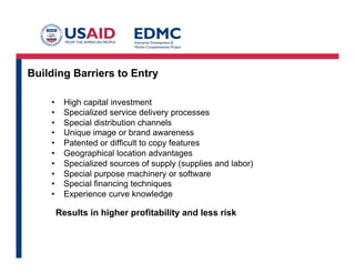 Building Barriers to Entry
• 
• 
• 
• 
• 
• 
• 
• 
• 
• 

High capital investment
Specialized service delivery processes
Special distribution channels
Unique image or brand awareness
Patented or difficult to copy features
Geographical location advantages
Specialized sources of supply (supplies and labor)
Special purpose machinery or software
Special financing techniques
Experience curve knowledge

Results in higher profitability and less risk

 