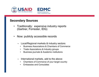 Secondary Sources
•  Traditionally: expensive industry reports
(Gartner, Forrester, IDG)
•  Now: publicly accessible records
–  Local/Regional markets & industry sectors:
• 
• 
• 

Business Associations & Chambers of Commerce
Trade Associations & Industry groups
Business journals & Academic institutions

–  International markets, add to the above:
• 
• 

Chambers of Commerce of your target country
Embassies and Consulates

 