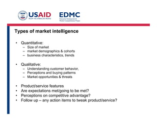 Types of market intelligence
•  Quantitative:
–  Size of market
–  market demographics & cohorts
–  business characteristics, trends

•  Qualitative:
–  Understanding customer behavior,
–  Perceptions and buying patterns
–  Market opportunities & threats

• 
• 
• 
• 

Product/service features
Are expectations met/going to be met?
Perceptions on competitive advantage?
Follow up – any action items to tweak product/service?

 