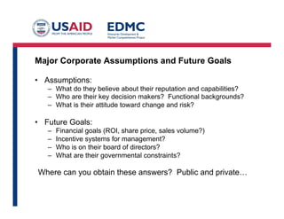Major Corporate Assumptions and Future Goals
•  Assumptions:
–  What do they believe about their reputation and capabilities?
–  Who are their key decision makers? Functional backgrounds?
–  What is their attitude toward change and risk?

•  Future Goals:
– 
– 
– 
– 

Financial goals (ROI, share price, sales volume?)
Incentive systems for management?
Who is on their board of directors?
What are their governmental constraints?

Where can you obtain these answers? Public and private…

 