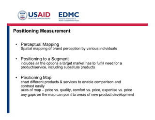 Positioning Measurement
•  Perceptual Mapping

Spatial mapping of brand perception by various individuals

•  Positioning to a Segment

includes all the options a target market has to fulfill need for a
product/service, including substitute products

•  Positioning Map

chart different products & services to enable comparison and
contrast easily
axes of map – price vs. quality, comfort vs. price, expertise vs. price
any gaps on the map can point to areas of new product development

 