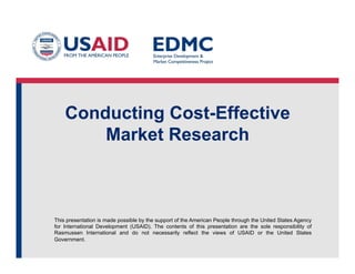 Conducting Cost-Effective
Market Research

This presentation is made possible by the support of the American People through the United States Agency
for International Development (USAID). The contents of this presentation are the sole responsibility of
Rasmussen International and do not necessarily reflect the views of USAID or the United States
Government.

 