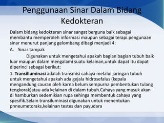 Penggunaan Sinar Dalam Bidang
Kedokteran
Dalam bidang kedokteran sinar sangat berguna baik sebagai
membantu memperoleh informasi maupun sebagai terapi.pengunaan
sinar menurut panjang gelombang dibagi menjadi 4:
A. Sinar tampak
Digunakan untuk mengetahui apakah bagian bagian tubuh baik
luar maupun dalam mengalami suatu kelainan,untuk dapat itu dapat
diperinci sebagai berikut:
1. Transilluminasi adalah transmisi cahaya melalui jaringan tubuh
untuk mengetahui apakah ada gejala hidrosefalus (kepala
mengandung cauran oleh karna belum sempurna pembentukan tulang
tengkorak)atau ada kelainan di dalam tubuh.Cahaya yang masuk akan
di hamburkan sedemikian rupa sehinga membentuk cahaya yang
spesifik.Selain transiluminasi digunakan untuk menentukan
pnneumetoraks,kelainan testes dan payudara

 