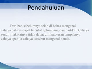 Pendahuluan
Dari bab sebelumnya telah di bahas mengenai
cahaya.cahaya dapat bersifat gelombang dan partikel .Cahaya
sendiri hakikatnya tidak dapat di lihat,kesan tampaknya
cahaya apabila cahaya tersebut mengenai benda.

 