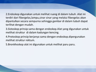 2.Endoskop digunakan untuk melihat ruang di dalam tubuh .Alat ini
terdiri dari fibergelas,lampu,sinar sinar yang melalui fibergelas akan
dipantulkan secara sempurna sehingga gambar di dalam tubuh dapat
terlihat dengan mudah.
3.Sistoskop prinsip sama dengan endoskop.Alat yang digunakan untuk
melihat struktur di dalam kadungan kencing.
4.Protoskop prinsip kerjanya sama dengan endoskop.dipergunakan
melihat struktur rektum.
5.Bronkhoskop alat ini digunakan untuk melihat paru paru.

 
