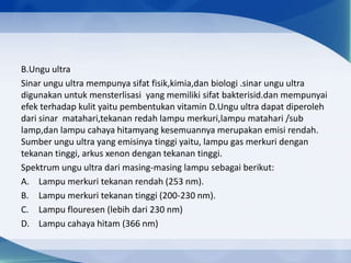 B.Ungu ultra
Sinar ungu ultra mempunya sifat fisik,kimia,dan biologi .sinar ungu ultra
digunakan untuk mensterlisasi yang memiliki sifat bakterisid.dan mempunyai
efek terhadap kulit yaitu pembentukan vitamin D.Ungu ultra dapat diperoleh
dari sinar matahari,tekanan redah lampu merkuri,lampu matahari /sub
lamp,dan lampu cahaya hitamyang kesemuannya merupakan emisi rendah.
Sumber ungu ultra yang emisinya tinggi yaitu, lampu gas merkuri dengan
tekanan tinggi, arkus xenon dengan tekanan tinggi.
Spektrum ungu ultra dari masing-masing lampu sebagai berikut:
A. Lampu merkuri tekanan rendah (253 nm).
B. Lampu merkuri tekanan tinggi (200-230 nm).
C. Lampu flouresen (lebih dari 230 nm)
D. Lampu cahaya hitam (366 nm)

 