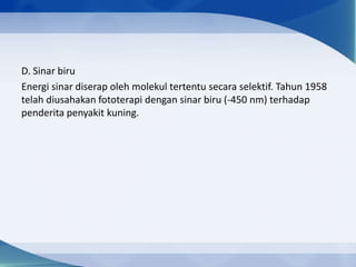 D. Sinar biru
Energi sinar diserap oleh molekul tertentu secara selektif. Tahun 1958
telah diusahakan fototerapi dengan sinar biru (-450 nm) terhadap
penderita penyakit kuning.

 