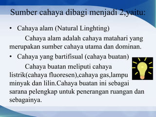 Sumber cahaya dibagi menjadi 2,yaitu:
• Cahaya alam (Natural Linghting)
Cahaya alam adalah cahaya matahari yang
merupakan sumber cahaya utama dan dominan.
• Cahaya yang bartifisual (cahaya buatan)
Cahaya buatan meliputi cahaya
listrik(cahaya fluoresen),cahaya gas,lampu
minyak dan lilin.Cahaya buatan ini sebagai
sarana pelengkap untuk penerangan ruangan dan
sebagainya.

 