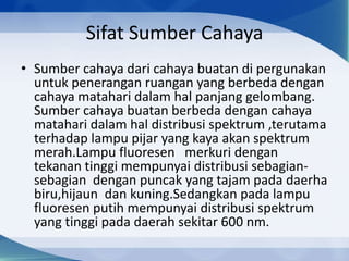 Sifat Sumber Cahaya
• Sumber cahaya dari cahaya buatan di pergunakan
untuk penerangan ruangan yang berbeda dengan
cahaya matahari dalam hal panjang gelombang.
Sumber cahaya buatan berbeda dengan cahaya
matahari dalam hal distribusi spektrum ,terutama
terhadap lampu pijar yang kaya akan spektrum
merah.Lampu fluoresen merkuri dengan
tekanan tinggi mempunyai distribusi sebagiansebagian dengan puncak yang tajam pada daerha
biru,hijaun dan kuning.Sedangkan pada lampu
fluoresen putih mempunyai distribusi spektrum
yang tinggi pada daerah sekitar 600 nm.

 