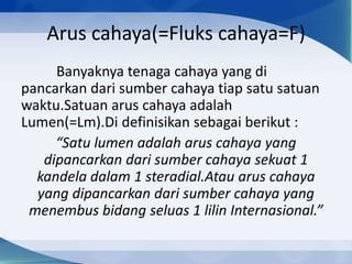 Arus cahaya(=Fluks cahaya=F)
Banyaknya tenaga cahaya yang di
pancarkan dari sumber cahaya tiap satu satuan
waktu.Satuan arus cahaya adalah
Lumen(=Lm).Di definisikan sebagai berikut :
“Satu lumen adalah arus cahaya yang
dipancarkan dari sumber cahaya sekuat 1
kandela dalam 1 steradial.Atau arus cahaya
yang dipancarkan dari sumber cahaya yang
menembus bidang seluas 1 lilin Internasional.”

 
