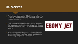 UK Market
 Publishing and distributing GOLD Magazine from the
UK would further enhance JPC presence within the
Magazine Industry.
 GOLD would become their first UK based magazine.
The urban community within the UK is strong which is
a clear reason as to why GOLD should be published
by JPC.
 By publishing GOLD Magazine it would also benefit
JPC as it increases the brand awareness for both of
their existing magazines, here in the UK.

 