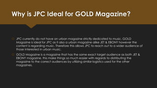 Why is JPC Ideal for GOLD Magazine?

 JPC currently do not have an urban magazine strictly dedicated to music. GOLD
Magazine is ideal for JPC as it also a urban magazine alike JET & EBONY however the
content is regarding music. Therefore this allows JPC to reach out to a wider audience of
those interested in urban music.
 GOLD Magazine is a magazine that has the same exact target audience as both JET &
EBONY magazine, this make things so much easier with regards to distributing the
magazine to the correct audiences by utilizing similar logistics used for the other
magazines.

 