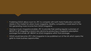  Publishing GOLD allows room for JPC to compete with both Harris Publication and Spin
Media in the market for urban music magazine. Healthy competition could result to the
firm generating more income from GOLD Magazine.
 Having a music magazine enables JPC to provide their existing regular customers of
EBONY & JET Magazine a brand new service by producing a magazine subscription
package that entails JET, EBONY & GOLD Magazine within that package.

 GOLD would become JPC’s first magazine to be published out of the UK which opens the
gate to more business opportunities.

 