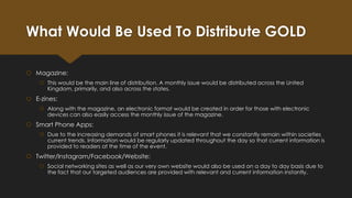 What Would Be Used To Distribute GOLD
 Magazine:
 This would be the main line of distribution. A monthly issue would be distributed across the United
Kingdom, primarily, and also across the states.

 E-zines:
 Along with the magazine, an electronic format would be created in order for those with electronic
devices can also easily access the monthly issue of the magazine.

 Smart Phone Apps:
 Due to the increasing demands of smart phones it is relevant that we constantly remain within societies
current trends. Information would be regularly updated throughout the day so that current information is
provided to readers at the time of the event.

 Twitter/Instagram/Facebook/Website:
 Social networking sites as well as our very own website would also be used on a day to day basis due to
the fact that our targeted audiences are provided with relevant and current information instantly.

 