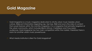 Gold Magazine

 Gold Magazine is a music magazine dedicated to strictly urban music besides urban
culture. Relevant information regarding rap, hip-hop, R&B and soul is the style of content
that would feature within this monthly magazine. It is a magazine that primarily targeted at
the urban community, which includes Black African, Caribbean and Caucasian
audiences. Gold Magazine has two main competitors within the market, therefore there is
room for another urban music powerhouse.
 What Media Institution Is Best For Gold Magazine?

 