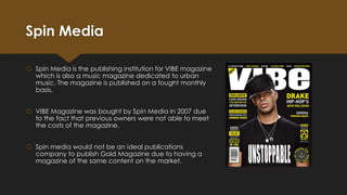 Spin Media
 Spin Media is the publishing institution for VIBE magazine
which is also a music magazine dedicated to urban
music. The magazine is published on a fought monthly
basis.
 VIBE Magazine was bought by Spin Media in 2007 due
to the fact that previous owners were not able to meet
the costs of the magazine.
 Spin media would not be an ideal publications
company to publish Gold Magazine due to having a
magazine of the same content on the market.

 